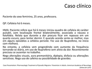 Caso clínico
Paciente do sexo feminino, 25 anos, professora.
QP: Cefaleia há 6 meses.
HMA: Paciente refere que há 6 meses iniciou quadro de cefaleia de caráter
pulsátil, com localização frontal bilateralmente, associada a náusea e
fotofobia. Relata que durante a dor procura ficar em repouso em um
quarto escuro, para tentar dormir. E quando acorda sente-se melhor, mas
em alguns episódios a cefaleia persiste. Fez uso de Ibuprofeno, no início
com melhora.
No entanto, a cefaleia vem progredindo com aumento da frequência
tornando-se diária, em uso de Ibuprofeno sem alívio da dor. Recentemente
precisou se ausentar no trabalho.
Nega alterações visuais, aura premonitória, diplopia, disfasia ou alterações
sensitivas. Nega uso de cafeína ou possibilidade de gravidez.
Case Presentation: Pharmacologic Treatment of Episodic Migraine Prevention in Adults. American Academy of Neurology
(www.aan.com)

 