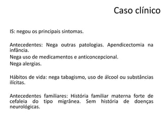 Caso clínico
IS: negou os principais sintomas.
Antecedentes: Nega outras patologias. Apendicectomia na
infância.
Nega uso de medicamentos e anticoncepcional.
Nega alergias.
Hábitos de vida: nega tabagismo, uso de álcool ou substâncias
ilícitas.

Antecedentes familiares: História familiar materna forte de
cefaleia do tipo migrânea. Sem história de doenças
neurológicas.

 