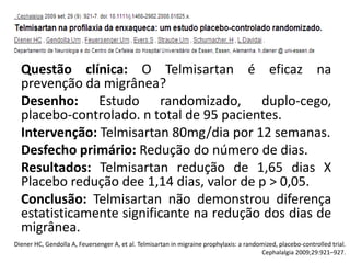 Questão clínica: O Telmisartan é eficaz na
prevenção da migrânea?
Desenho: Estudo randomizado, duplo-cego,
placebo-controlado. n total de 95 pacientes.
Intervenção: Telmisartan 80mg/dia por 12 semanas.
Desfecho primário: Redução do número de dias.
Resultados: Telmisartan redução de 1,65 dias X
Placebo redução dee 1,14 dias, valor de p > 0,05.
Conclusão: Telmisartan não demonstrou diferença
estatisticamente significante na redução dos dias de
migrânea.
Diener HC, Gendolla A, Feuersenger A, et al. Telmisartan in migraine prophylaxis: a randomized, placebo-controlled trial.
Cephalalgia 2009;29:921–927.

 