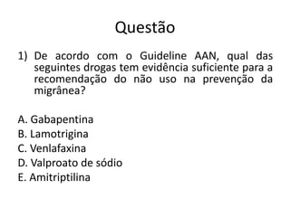 Questão
1) De acordo com o Guideline AAN, qual das
seguintes drogas tem evidência suficiente para a
recomendação do não uso na prevenção da
migrânea?
A. Gabapentina
B. Lamotrigina
C. Venlafaxina
D. Valproato de sódio
E. Amitriptilina

 