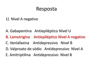 Resposta
1) Nível A negativo

A. Gabapentina Antiepiléptico Nível U
B. Lamotrigina Antiepiléptico Nível A negativo
C. Venlafaxina Antidepressivo Nível B
D. Valproato de sódio Antidepressivo Nível A
E. Amitriptilina Antidepressivo Nível B

 
