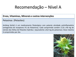 Recomendação – Nível A
Ervas, Vitaminas, Minerais e outras intervenções
Petasinas (Petasites)
Antilerg (Aché) é um medicamento fitoterápico com potente atividade antiinflamatória
(antagonista de receptores H1 da Histamina). Cada comprimido contém 17,8 a 40 mg de
extrato das folhas de Petasites hybridus (equivalente a 8,0 mg de petasinas). Dose máxima
6 comprimidos por dia.

 
