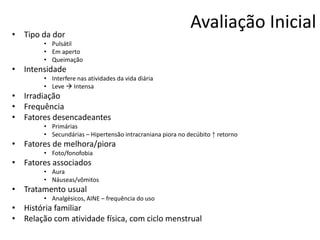 • Tipo da dor

Avaliação Inicial

• Pulsátil
• Em aperto
• Queimação

• Intensidade
• Interfere nas atividades da vida diária
• Leve  Intensa

• Irradiação
• Frequência
• Fatores desencadeantes
• Primárias
• Secundárias – Hipertensão intracraniana piora no decúbito ↑ retorno

• Fatores de melhora/piora
• Foto/fonofobia

• Fatores associados
• Aura
• Náuseas/vômitos

• Tratamento usual
• Analgésicos, AINE – frequência do uso

• História familiar
• Relação com atividade física, com ciclo menstrual

 