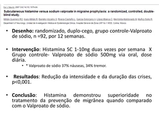 • Desenho: randomizado, duplo-cego, grupo controle-Valproato
de sódio, n =92, por 12 semanas.
• Intervenção: Histamina SC 1-10ng duas vezes por semana X
Grupo controle- Valproato de sódio 500mg via oral, dose
diária.
• * Valproato de sódio 37% náuseas, 34% tremor.

•

Resultados: Redução da intensidade e da duração das crises,
p<0,001.

• Conclusão: Histamina demonstrou superioridade no
tratamento da prevenção de migrânea quando comparado
com o Valproato de sódio.

 