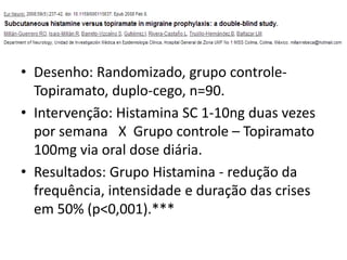 • Desenho: Randomizado, grupo controleTopiramato, duplo-cego, n=90.
• Intervenção: Histamina SC 1-10ng duas vezes
por semana X Grupo controle – Topiramato
100mg via oral dose diária.
• Resultados: Grupo Histamina - redução da
frequência, intensidade e duração das crises
em 50% (p<0,001).***

 