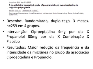 • Desenho: Randomizado, duplo-cego, 3 meses.
n=259 em 4 grupos.
• Intervenção: Ciproeptadina 4mg por dia X
Propanolol 80mg por dia X Combinação X
Placebo
• Resultados: Maior redução da frequência e da
intensidade da migrânea no grupo da associação
Ciproeptadina e Propanolol.

 