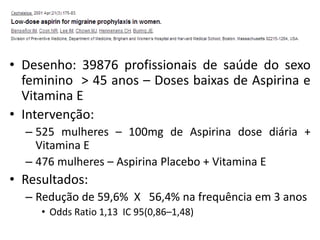 • Desenho: 39876 profissionais de saúde do sexo
feminino > 45 anos – Doses baixas de Aspirina e
Vitamina E
• Intervenção:
– 525 mulheres – 100mg de Aspirina dose diária +
Vitamina E
– 476 mulheres – Aspirina Placebo + Vitamina E

• Resultados:
– Redução de 59,6% X 56,4% na frequência em 3 anos
• Odds Ratio 1,13 IC 95(0,86–1,48)

 