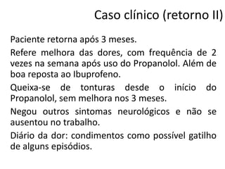 Caso clínico (retorno II)
Paciente retorna após 3 meses.
Refere melhora das dores, com frequência de 2
vezes na semana após uso do Propanolol. Além de
boa reposta ao Ibuprofeno.
Queixa-se de tonturas desde o início do
Propanolol, sem melhora nos 3 meses.
Negou outros sintomas neurológicos e não se
ausentou no trabalho.
Diário da dor: condimentos como possível gatilho
de alguns episódios.

 