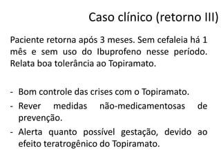 Caso clínico (retorno III)
Paciente retorna após 3 meses. Sem cefaleia há 1
mês e sem uso do Ibuprofeno nesse período.
Relata boa tolerância ao Topiramato.
- Bom controle das crises com o Topiramato.
- Rever medidas não-medicamentosas de
prevenção.
- Alerta quanto possível gestação, devido ao
efeito teratrogênico do Topiramato.

 