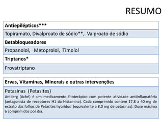 RESUMO
Antiepilépticos***

Topiramato, Divalproato de sódio**, Valproato de sódio
Betabloqueadores
Propanolol, Metoprolol, Timolol
Triptanos*
Frovatriptano
Ervas, Vitaminas, Minerais e outras intervenções
Petasinas (Petasites)
Antilerg (Aché) é um medicamento fitoterápico com potente atividade antiinflamatória
(antagonista de receptores H1 da Histamina). Cada comprimido contém 17,8 a 40 mg de
extrato das folhas de Petasites hybridus (equivalente a 8,0 mg de petasinas). Dose máxima
6 comprimidos por dia.

 