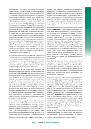 Página 3 : Enxaqueca: mal antigo com roupagem nova
ácido acetilsalicílico (1000 mg) e a associação de paracetamol e
codeína (400 mg + 25 mg) no tratamento da crise, embora ambos
tenham sido mais eficazes que placebo. Ensaio clínico randomizado
e controlado por placebo30, envolvendo 1.357 pacientes com
enxaqueca não-incapacitante, mostrou que a associação de
paracetamol, ácido acetilsalicílico e cafeína (250 mg + 250 mg + 65
mg)aliviousignificativamenteadoremrelaçãoaoplacebo(NNT=3,8).
Em presença de náuseas, metoclopramida (agente antiemético e
pró-cinético) pode ser combinada a analgésicos não-opióides para
acelerar a absorção destes últimos. Entretanto, não é recomendada
rotineiramente em adultos e não deve ser administrada a pacientes
maisjovens,poispodecausardistonia.Ondansetronaecongêneres,
em monoterapia, não demonstraram eficácia em enxaqueca.
Revisão
31
avaliouaeficáciadaassociaçãooraldeácidoacetilsalicílico
(650a900mg)emetoclopramida(10mg)emcomparaçãoaplacebo,
sumatriptano ou diidroergotamina. A associação apresentou efeitos
comparáveis aos de sumatriptano por via oral e superiores aos de
diidroergotamina. Em ensaio clínico aberto randomizado
32
, a
probabilidade de sucesso terapêutico com a associação de ácido
acetilsalicílicoemetoclopramidadiminuiuàmedidaqueagravidade
da incapacitação relacionada à cefaléia aumentou. Entre pacientes
mais incapacitados, apenas 26% tiveram suas crises controladas
adequadamente com essa combinação.
Em ensaio clínico piloto, randomizado, duplo-cego, cruzado (n=16),
a associação de metoclopramida (10 mg) e sumatriptano (50 mg) foi
comparada a sumatriptano mais placebo em pacientes com crises
moderadas a graves não responsivas a triptanos. A associação
aliviou ou fez cessar dor, em duas horas, em 44% das 16 crises, em
comparação a 31% com sumatriptano isolado. As taxas de recidiva
não diferiram significativamente entre as intervenções
33
.
Revisão sistemática
34
de sete ensaios clínicos controlados por
placebo encontrou limitadas evidências de melhora da dor com
administração oral de ergotamina, isoladamente (1 a 6 mg) ou em
associação a cafeína (100 mg). Ergotamina e seus derivados foram
menos eficazes que sumatriptano. Não houve diferença entre uso
isolado de ergotamina e em associação a metoclopramida sobre
intensidade da cefaléia ou necessidade de medicamento adicional.
Paralelamente, a incidência de efeitos adversos foi alta, em
comparação com placebo, AINE e sumatriptano. Diidroergotamina
pode ser útil em pacientes com crises de maior duração ou alta taxa
de recorrência com uso de triptanos. As principais vantagens de
ergotaminaediidroergotaminasãobaixocustoegrandeexperiência
de uso. Complexa farmacologia, farmacocinética desfavorável,
efeitos vasoconstritores generalizados e sustentados e alta
freqüência de abuso e cefaléias de rebote constituem as principais
desvantagens desses fármacos
2
.
Atualmente, há extensa investigação sobre os efeitos de triptanos
em crises de enxaqueca. Metanálise
35
e revisões sistemáticas
36, 37
confirmaramaeficáciadesumatriptanooral,intranasalesubcutâneo
no tratamento de crise única de enxaqueca em adultos. Ausência
de dor em duas horas ocorreu com doses orais de 25 mg (NNT= 7,5;
IC95%: 2,7-142,0) e de 100 mg (NNT= 5,1; IC95%: 3,9-7,1). A maior
dosedeterminoumaisefeitosadversos,comNND
§
de7,1(IC95%:5,0-
11,1). Em análise de ensaios clínicos que o compararam a outros
triptanos, o perfil de eficácia e de efeitos adversos foi geralmente
similar. Ensaios clínicos adicionais
30
mostraram superioridade de
sumatriptano. Com uso subcutâneo de 6 mg houve o maior ganho
terapêutico em uma hora. No entanto, a cefaléia pode recorrer em
até 46% dos pacientes em 24 horas, provavelmente devido à menor
duração de efeito. Outras limitações são necessidade de o paciente
seauto-injetar,maioresincidênciaeintensidadedeefeitosadversos,
maior custo e restrições de emprego em presença de doenças
cardiovasculares.
No tratamento agudo de crises de enxaqueca associadas a período
menstrual, zolmitriptano oralaliviouadormaisprecocemente.Em2
horas, houve alívio em 48% dos episódios tratados com o fármaco
em comparação a 27% dos tratados com placebo (P < 0,0001),
porém os efeitos adversos ocorreram em 16% versus 9% dos
indivíduos, respectivamente
38
. Zolmitriptano foi comparado à
associaçãodeácidoacetilsalicílicoemetoclopramidanotratamento
da crise enxaquecosa. Não houve diferença estatisticamente
significativa (OR = 1,06; IC95%: 0,77-1,47; P = 0,72) entre o
zolmitriptano e a associação quanto ao desfecho primário - alívio
dedor2horasapósaadministração.Umaanáliseposthocmostrou
quemaispacientesemusodezolmitriptanoapresentaramausência
de dor 2 horas após a primeira dose dada em três crises
comparativamente aos que receberam a associação (OR = 2,19;
IC95%: 1,23-4,03; P = 0,007). Ambos os tratamentos reduziram
náusea, vômito, fono e fotofobia associados à enxaqueca e foram
bem tolerados
25
.
Metanálise
39
de dez ensaios clínicos evidenciou a eficácia de
naratriptano em crises moderadas a graves em comparação a
placebo, sendo o efeito proporcional à dose. Para o desfecho
ausênciadedoremquatrohoras,naratriptano(2,5mg)foisuperado
por rizatriptano (10 mg) e sumatriptano (100 mg). Propiciou alívio de
dor comparável ao de zolmitriptano (2,5 mg). Porém apresentou
menos efeitos adversos que os demais representantes, com
incidência similar à do placebo.
Ensaio clínico multicêntrico, duplo-cego e controlado por placebo
40
evidenciou a eficácia de eletriptano para os desfechos alívio da dor
em duas horas (NNT = 2,5 para a dose de 40 mg) e ausência de dor
em duas horas (NNT = 4,4). O efeito foi proporcional às doses de 20
e 40 mg, mas não à de 80 mg. Teve início rápido com a dose de 40
mg (NNT = 20 em 0,5 hora; NNT = 5,3 em 1 hora). O perfil de efeitos
adversos com a menor dose foi comparável ao do placebo.
Comparado a zolmitriptano (2,5 mg), só evidenciou maior resposta
analgésica com dose de 80 mg
41
. Em ensaio clínico randomizado e
duplo-cego
42
, eletriptano mostrou maior ausência de dor em duas
horas em relação a naratriptano (35% vs. 18%; P < 0,001), menor
uso de medicamentos de resgate (15% vs. 27%; P < 0,01) e resposta
mais sustentada em 24 horas (38% vs. 27%; P < 0,05). Em estudo
de análise de custo-efetividade entre eletriptano (40 e 80 mg) e
sumatriptano (50 e 100 mg) para alívio de dor em duas horas, o
tratamento com eletriptano resultou em menor custo por crise
eficazmente tratada
43
.
Revisão do Clinical Evidence
4
não encontrou ensaios clínicos que
evidenciassem efeitos de paracetamol, codeína, AINE, triptanos por
vias oral ou nasal e antieméticos na enxaqueca de crianças e
§
NND = número de pacientes que é necessário tratar para se detectar um dano. Ver: http://www.opas.org.br/medicamentos/docs/HSE_URM_ATB_0304.pdf
 