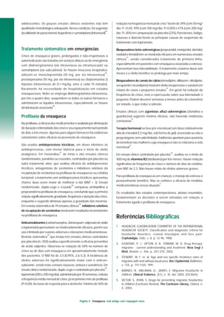 Página 4 : Enxaqueca: mal antigo com roupagem nova
adolescentes. Os poucos ensaios clínicos existentes não têm
qualidade metodológica adequada. Nessa condição, há sugestão
dautilidadedeparacetamol,ibuprofenoesumatriptano(intranasal)
44
.
Tratamento sintomático em emergências
Crises de enxaqueca graves, prolongadas e não-responsivas à
automedicação são tratadas em serviços clínicos ou de emergência
com diidroergotamina (via intravenosa ou intramuscular) ou
sumatriptano (via subcutânea). Se houver insucesso terapêutico,
utilizam-se metoclopramida (10 mg, por via intravenosa)
45
,
proclorperazina (10 mg, por via intravenosa) ou clorpromazina (3
injeções intravenosas de 0,1 mg/kg, uma a cada 15 minutos).
Raramente há necessidade de hospitalização em estados
enxaquecosos. Neles se emprega diidroergotamina intravenosa,
por três a quatro dias, suspendem-se todos os outros fármacos e
administram-se líquidos intravenosos, especialmente se houver
desidratação associada
46
.
Profilaxia da enxaqueca
Naprofilaxia,aeficáciadosmedicamentoséavaliadapordiminuição
deduraçãoeintensidadedascriseseseuespaçamentonumperíodo
de dois a três meses. Apenas para alguns fármacos há evidências
consistentes sobre eficácia na prevenção de enxaqueca.
São usados antidepressivos tricíclicos, em doses inferiores às
antidepressivas, com menor latência para o início de efeito
analgésico. Em metanálise
47
de trinta e oito ensaios clínicos
randomizados, paralelos ou cruzados, controlados por placebo ou
outro tratamento ativo, que avaliou eficácia de antidepressivos
tricíclicos, antagonistas de serotonina e inibidores seletivos da
recaptação de serotonina na profilaxia de enxaquecas ou cefaléia
tensional, o tratamento com antidepressivos tricíclicos apresentou
chance duas vezes maior de melhorar a dor (NNT = 3). Ensaio
randomizado, duplo-cego e cruzado
48
comparou amitriptilina a
propranolol na profilaxia de enxaqueca, concluindo que a primeira
reduziusignificativamentegravidade,freqüênciaeduraçãodascrises,
enquanto o segundo diminuiu apenas a gravidade das mesmas.
Em revisão sistemática de 19 ensaios clínicos
49
, inibidores seletivos
de recaptação de serotonina mostraram resultados inconsistentes
na profilaxia de enxaqueca.
Anticonvulsivantes(carbamazepina,clonazepam,valproatodesódio
e topiramato) apresentam-se moderadamente eficazes, porém seu
uso é limitado por reações adversas e interações medicamentosas.
Revisão sistemática
29
que incluiu três ensaios clínicos controlados
por placebo (n=350) avaliou especificamente a eficácia preventiva
de ácido valpróico. Observou-se redução de 50% no número de
crises ou de dias com enxaqueca em aproximadamente metade
dos pacientes. O NNT foi de 3,5 (IC95%: 2,6-5,3). A incidência de
efeitos adversos foi significativamente maior com o anticon-
vulsivante, sendo mais comuns náuseas, tontura e sonolência. Em
ensaio clínico randomizado, duplo-cego e controlado por placebo
50
,
topiramato(100e200mg/dia),administradopor18semanas,reduziu
afreqüênciamédiamensaldecrises,jánoprimeiromêsdeprofilaxia
(P<0,05). As taxas de resposta para o desfecho "mínimo de 50% de
redução na freqüência mensal de crise" foram de 39% (com 50 mg/
dia; P =0,01), 49% (com 100 mg/dia; P<0,001) e 47% (com 200 mg/
dia; P<.001) em comparação ao placebo (23%). Parestesias, fadiga,
náuseas e diarréia foram as principais causas de suspensão do
tratamento com topiramato.
Bloqueadores beta-adrenérgicos (propranolol,metoprolol,atenolol,
nadolol e timolol) têm-se mostrado eficazes em numerosos ensaios
clínicos
51
, sendo considerados tratamento de primeira linha,
especialmente em pacientes com enxaqueca associada a estresse.
Apresentam boa tolerabilidade. O tratamento costuma durar seis
meses e o efeito benéfico se prolonga por mais tempo.
Bloqueadores de canais de cálcio(nimodipino,diltiazem,nifedipino,
verapamil e nicardipino) mostram efeito inexpressivo e variável em
relatos de casos e pequenos ensaios
52
. Em geral, há redução da
freqüência de crises, mas a repercussão sobre sua intensidade é
pequena. Podem decorrer semanas a meses antes de o benefício
ser notado, o que reduz a adesão.
Ensaios clínicos com agonistas alfa2-adrenérgicos (clonidina e
guanfacina) sugerem mínima eficácia, não havendo evidências
conclusivas
51
.
Terapia hormonal na fase pré-menstrual com dose relativamente
alta de estradiol (1,5 mg/dia, sob forma de gel), associado ou não a
progestógeno,temvalorlimitado.Evidênciasapontamparaausência
de benefício nas mulheres cuja enxaqueca não se relaciona a ciclo
menstrual
51
.
Em ensaio clínico controlado por placebo
52
, avaliou-se o efeito de
400 mg de vitamina B2(riboflavina) por três meses. Houve redução
significativa de freqüência de crises e número de dias de cefaléia,
com NNT de 2,3. Não houve relato de efeitos adversos graves.
Para profilaxia de enxaquecas em crianças, o manejo do estresse é
provavelmente benéfico. Não se conhece a eficácia de medidas
medicamentosas nessa situação
5
.
Os resultados dos estudos contemporâneos, abaixo resumidos,
fundamentam as decisões a serem tomadas em relação a
tratamento agudo e profilaxia de enxaqueca.
Referências Bibliográficas
1. HEADACHE CLASSIFICATION COMMITTEE OF THE INTERNATIONAL
HEADACHE SOCIETY. Classification and diagnostic criteria for
headache disorders, cranial neuralgias and face pain.
Cephalalgia, Oslo, v. 8, p. 12-96, 1988.
2. GOADSBY, P. J.; LIPTON, R. B.; FERRARI, M. D. Drug therapy:
migraine - current understanding and treatment. New Engl J
Med, Boston, v. 346, p. 257-270, 2002.
3. STEWART, W. F. et. al. Age and sex specific incidence rates of
migraine with and without visual aura. Am J Epidemiol, Baltimore,
v. 134, p. 1111-1120, 1991.
4. BARNES, N.; MILLMAN, G.; JAMES, E. Migraine headache in
children. Clinical Evidence, [S.l.], n. 10, dec 2003. [CD-Rom].
5. VICTOR, S.; RYAN, S. Drugs for preventing migraine headaches
in children (Cochrane Review). The Cochrane Library, Oxford, n.
4, 2003.
 
