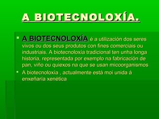 AA BBIIOOTTEECCNNOOLLOOXXÍÍAA.. 
 AA BBIIOOTTEECCNNOOLLOOXXÍÍAA éé aa uuttiilliizzaacciióónn ddooss sseerreess 
vviivvooss oouu ddooss sseeuuss pprroodduuttooss ccoonn ffiinneess ccoommeerrcciiaaiiss oouu 
iinndduussttrriiaaiiss.. AA bbiiootteeccnnoollooxxííaa ttrraaddiicciioonnaall tteenn uunnhhaa lloonnggaa 
hhiissttoorriiaa,, rreepprreesseennttaaddaa ppoorr eexxeemmpplloo nnaa ffaabbrriiccaacciióónn ddee 
ppaann,, vviiññoo oouu qquuiieexxooss nnaa qquuee ssee uussaann mmiiccoooorrggaanniissmmooss 
 AA bbiiootteeccnnoollooxxííaa ,, aaccttuuaallmmeennttee eessttáá mmooii uunniiddaa áá 
eennxxeeññaarrííaa xxeennééttiiccaa 
 