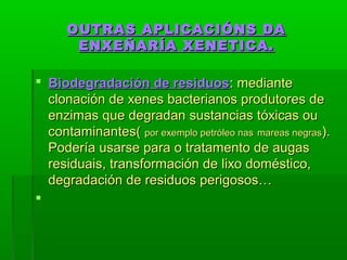 OUTRAS AAPPLLIICCAACCIIÓÓNNSS DDAA 
EENNXXEEÑÑAARRÍÍAA XXEENNEETTIICCAA.. 
 BBiiooddeeggrraaddaacciióónn ddee rreessiidduuooss:: mmeeddiiaannttee 
cclloonnaacciióónn ddee xxeenneess bbaacctteerriiaannooss pprroodduuttoorreess ddee 
eennzziimmaass qquuee ddeeggrraaddaann ssuussttaanncciiaass ttóóxxiiccaass oouu 
ccoonnttaammiinnaanntteess(( ppoorr eexxeemmpplloo ppeettrróólleeoo nnaass mmaarreeaass nneeggrraass)).. 
PPooddeerrííaa uussaarrssee ppaarraa oo ttrraattaammeennttoo ddee aauuggaass 
rreessiidduuaaiiss,, ttrraannssffoorrmmaacciióónn ddee lliixxoo ddoommééssttiiccoo,, 
ddeeggrraaddaacciióónn ddee rreessiidduuooss ppeerriiggoossooss…… 
 
 