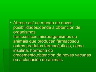  ÁÁbbrreessee aassíí uunn mmuunnddoo ddee nnoovvaass 
ppoossiibbiilliiddaaddeess;;ddeennddee aa oobbtteenncciióónn ddee 
oorrggaanniissmmooss 
ttrraannssxxéénniiccooss,,mmiiccrroooorrggaanniissmmooss oouu 
aanniimmaaiiss qquuee pprroodduucceenn ffáárrmmaaccoossoouu 
oouuttrrooss pprroodduuttooss ffaarrmmaaccééuuttiiccooss,, ccoommoo 
iinnssuulliinnaa,, hhoorrmmoonnaa ddoo 
ccrreecceemmeennttoo,,oobbtteenncciióónn ddee nnoovvaass vvaaccuunnaass 
oouu aa cclloonnaacciióónn ddee aanniimmaaiiss 
 