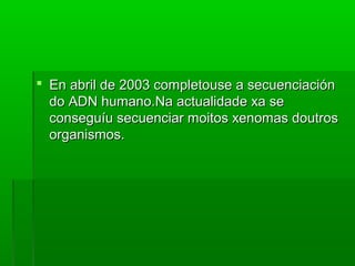  En aabbrriill ddee 22000033 ccoommpplleettoouussee aa sseeccuueenncciiaacciióónn 
ddoo AADDNN hhuummaannoo..NNaa aaccttuuaalliiddaaddee xxaa ssee 
ccoonnsseegguuííuu sseeccuueenncciiaarr mmooiittooss xxeennoommaass ddoouuttrrooss 
oorrggaanniissmmooss.. 
 