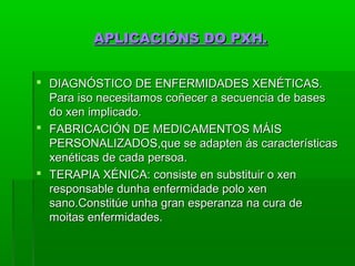 AAPPLLIICCAACCIIÓÓNNSS DDOO PPXXHH.. 
 DDIIAAGGNNÓÓSSTTIICCOO DDEE EENNFFEERRMMIIDDAADDEESS XXEENNÉÉTTIICCAASS.. 
PPaarraa iissoo nneecceessiittaammooss ccooññeecceerr aa sseeccuueenncciiaa ddee bbaasseess 
ddoo xxeenn iimmpplliiccaaddoo.. 
 FFAABBRRIICCAACCIIÓÓNN DDEE MMEEDDIICCAAMMEENNTTOOSS MMÁÁIISS 
PPEERRSSOONNAALLIIZZAADDOOSS,,qquuee ssee aaddaapptteenn ááss ccaarraacctteerrííssttiiccaass 
xxeennééttiiccaass ddee ccaaddaa ppeerrssooaa.. 
 TTEERRAAPPIIAA XXÉÉNNIICCAA:: ccoonnssiissttee eenn ssuubbssttiittuuiirr oo xxeenn 
rreessppoonnssaabbllee dduunnhhaa eennffeerrmmiiddaaddee ppoolloo xxeenn 
ssaannoo..CCoonnssttiittúúee uunnhhaa ggrraann eessppeerraannzzaa nnaa ccuurraa ddee 
mmooiittaass eennffeerrmmiiddaaddeess.. 
 