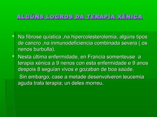 ALGÚNS LOGROS DDAA TTEERRAAPPIIAA XXÉÉNNIICCAA 
 NNaa ffiibbrroossee qquuííssttiiccaa ,,nnaa hhiippeerrccoolleesstteerroolleemmiiaa,, aallggúúnnss ttiippooss 
ddee ccaannccrroo ,,nnaa iinnmmuunnooddeeffiicciieenncciiaa ccoommbbiinnaaddaa sseevveerraa (( ooss 
nneennooss bbuurrbbuullllaa)).. 
 NNeessttaa úúllttiimmaa eennffeerrmmiiddaaddee,, eenn FFrraanncciiaa ssoommeenntteeuussee aa 
tteerraappiiaa xxéénniiccaa aa 99 nneennooss ccoonn eessttaa eennffeerrmmiiddaaddee ee 99 aannooss 
ddeessppooiiss 88 sseegguuííaann vviivvooss ee ggoozzaabbaann ddee bbooaa ssaaúúddee.. 
SSiinn eemmbbaarrggoo,, ccaassee aa mmeettaaddee ddeesseennvvoollvveerroonn lleeuucceemmiiaa 
aagguuddaa ttrraallaa tteerraappiiaa;; uunn ddeelleess mmoorrrreeuu.. 
 