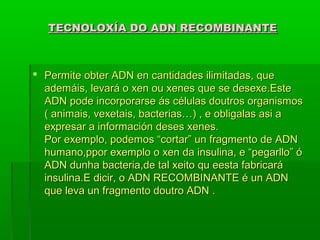 TECNOLOXÍA DDOO AADDNN RREECCOOMMBBIINNAANNTTEE 
 PPeerrmmiittee oobbtteerr AADDNN eenn ccaannttiiddaaddeess iilliimmiittaaddaass,, qquuee 
aaddeemmááiiss,, lleevvaarráá oo xxeenn oouu xxeenneess qquuee ssee ddeesseexxee..EEssttee 
AADDNN ppooddee iinnccoorrppoorraarrssee ááss ccéélluullaass ddoouuttrrooss oorrggaanniissmmooss 
(( aanniimmaaiiss,, vveexxeettaaiiss,, bbaacctteerriiaass……)) ,, ee oobblliiggaallaass aassii aa 
eexxpprreessaarr aa iinnffoorrmmaacciióónn ddeesseess xxeenneess.. 
PPoorr eexxeemmpplloo,, ppooddeemmooss ““ccoorrttaarr”” uunn ffrraaggmmeennttoo ddee AADDNN 
hhuummaannoo,,ppppoorr eexxeemmpplloo oo xxeenn ddaa iinnssuulliinnaa,, ee ““ppeeggaarrlllloo”” óó 
AADDNN dduunnhhaa bbaacctteerriiaa,,ddee ttaall xxeeiittoo qquu eeeessttaa ffaabbrriiccaarráá 
iinnssuulliinnaa..EE ddiicciirr,, oo AADDNN RREECCOOMMBBIINNAANNTTEE éé uunn AADDNN 
qquuee lleevvaa uunn ffrraaggmmeennttoo ddoouuttrroo AADDNN .. 
 