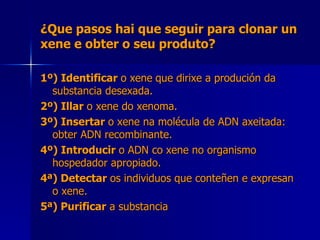 ¿Que pasos hai que seguir para clonar un xene e obter o seu produto? 1º) Identificar  o xene   que dirixe a produción da substancia desexada. 2º) Illar  o xene do xenoma. 3º) Insertar  o xene na molécula de ADN axeitada: obter ADN recombinante. 4º) Introducir  o ADN co xene no organismo hospedador apropiado. 4ª) Detectar  os individuos que conteñen e expresan o xene.   5ª) Purificar  a substancia 