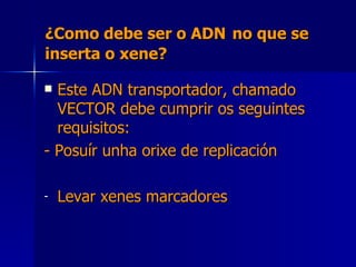 ¿Como debe ser o ADN   no que se inserta o xene? Este ADN transportador, chamado VECTOR debe cumprir os seguintes requisitos: - Posuír unha orixe de replicación Levar xenes marcadores  