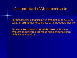 A tecnoloxía do ADN recombinante Permítenos illar e manipular un fragmento de ADN, ou sexa, un  xene  dun organismo, para introducilo noutro. Require  encimas de restricción , auténticas tesouras moleculares utilizadas polas bacterias para defenderse dos virus. 