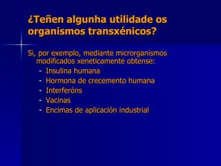 ¿Teñen algunha utilidade os organismos transxénicos? Si, por exemplo, mediante microrganismos modificados xeneticamente obtense: Insulina humana Hormona de crecemento humana Interferóns Vacinas Encimas de aplicación industrial 