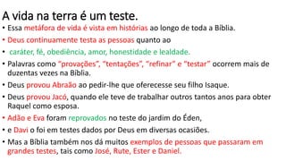 A vida na terra é um teste.
• Essa metáfora de vida é vista em histórias ao longo de toda a Bíblia.
• Deus continuamente testa as pessoas quanto ao
• caráter, fé, obediência, amor, honestidade e lealdade.
• Palavras como “provações”, “tentações”, “refinar” e “testar” ocorrem mais de
duzentas vezes na Bíblia.
• Deus provou Abraão ao pedir-lhe que oferecesse seu filho Isaque.
• Deus provou Jacó, quando ele teve de trabalhar outros tantos anos para obter
Raquel como esposa.
• Adão e Eva foram reprovados no teste do jardim do Éden,
• e Davi o foi em testes dados por Deus em diversas ocasiões.
• Mas a Bíblia também nos dá muitos exemplos de pessoas que passaram em
grandes testes, tais como José, Rute, Ester e Daniel.
 