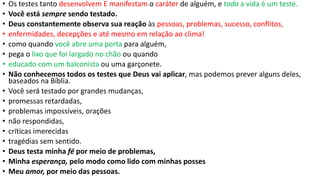 • Os testes tanto desenvolvem E manifestam o caráter de alguém, e toda a vida é um teste.
• Você está sempre sendo testado.
• Deus constantemente observa sua reação às pessoas, problemas, sucesso, conflitos,
• enfermidades, decepções e até mesmo em relação ao clima!
• como quando você abre uma porta para alguém,
• pega o lixo que foi largado no chão ou quando
• educado com um balconista ou uma garçonete.
• Não conhecemos todos os testes que Deus vai aplicar, mas podemos prever alguns deles,
baseados na Bíblia.
• Você será testado por grandes mudanças,
• promessas retardadas,
• problemas impossíveis, orações
• não respondidas,
• críticas imerecidas
• tragédias sem sentido.
• Deus testa minha fé por meio de problemas,
• Minha esperança, pelo modo como lido com minhas posses
• Meu amor, por meio das pessoas.
 