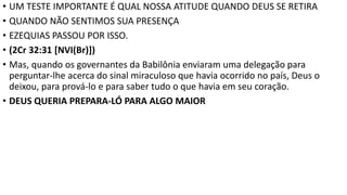 • UM TESTE IMPORTANTE É QUAL NOSSA ATITUDE QUANDO DEUS SE RETIRA
• QUANDO NÃO SENTIMOS SUA PRESENÇA
• EZEQUIAS PASSOU POR ISSO.
• (2Cr 32:31 [NVI(Br)])
• Mas, quando os governantes da Babilônia enviaram uma delegação para
perguntar-lhe acerca do sinal miraculoso que havia ocorrido no país, Deus o
deixou, para prová-lo e para saber tudo o que havia em seu coração.
• DEUS QUERIA PREPARA-LÓ PARA ALGO MAIOR
 