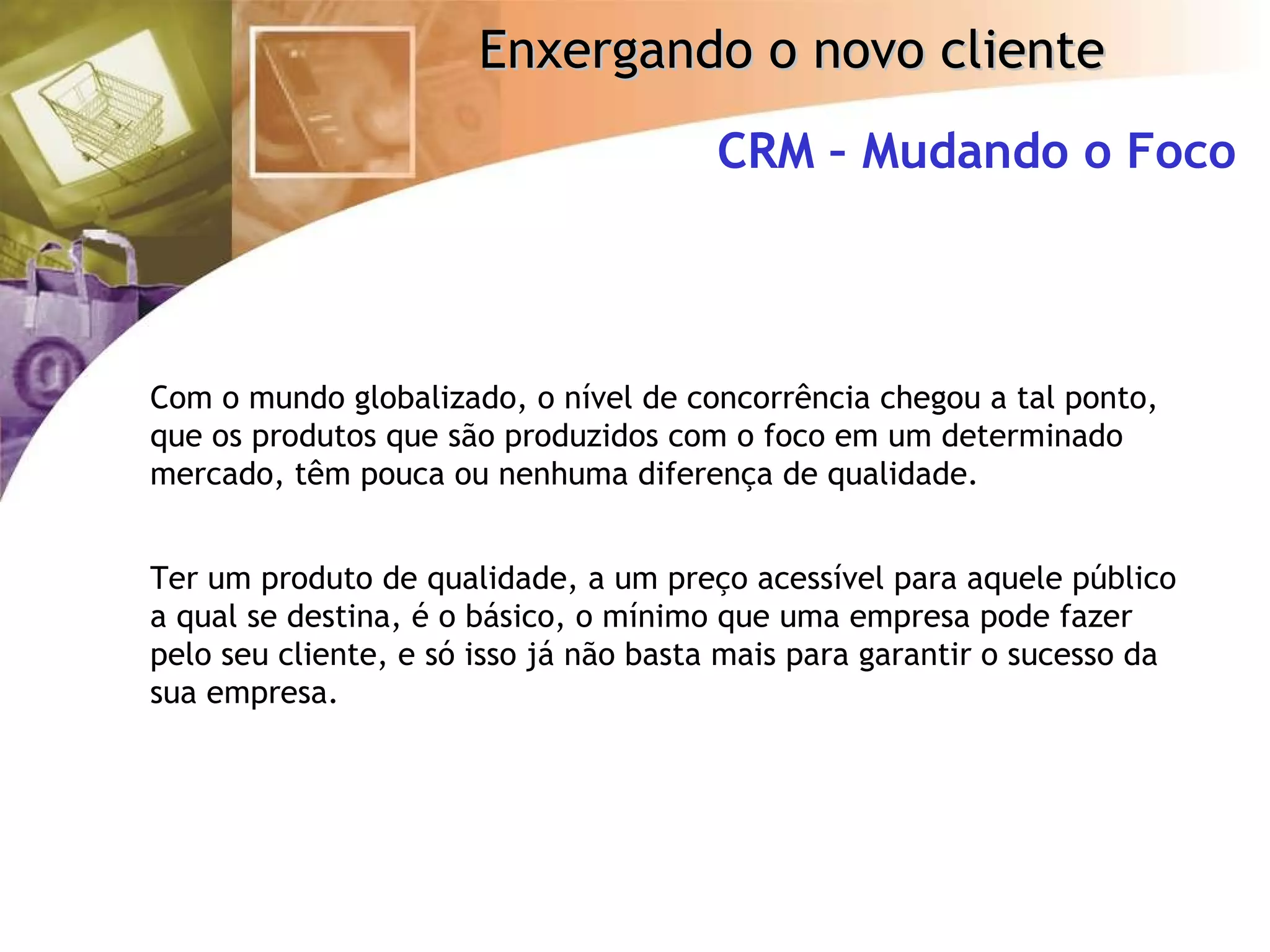 Com o mundo globalizado, o nível de concorrência chegou a tal ponto, que os produtos que são produzidos com o foco em um determinado mercado, têm pouca ou nenhuma diferença de qualidade. Ter um produto de qualidade, a um preço acessível para aquele público a qual se destina, é o básico, o mínimo que uma empresa pode fazer pelo seu cliente, e só isso já não basta mais para garantir o sucesso da sua empresa. CRM – Mudando o Foco 