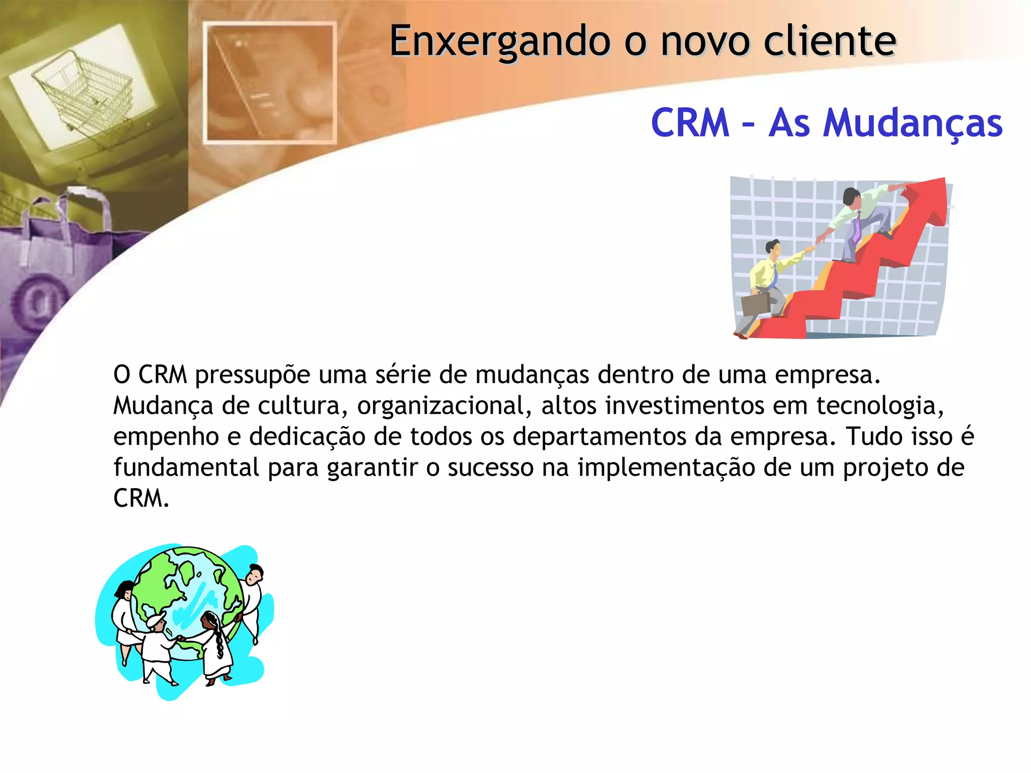 CRM – As Mudanças O CRM pressupõe uma série de mudanças dentro de uma empresa. Mudança de cultura, organizacional, altos investimentos em tecnologia, empenho e dedicação de todos os departamentos da empresa. Tudo isso é fundamental para garantir o sucesso na implementação de um projeto de CRM. 