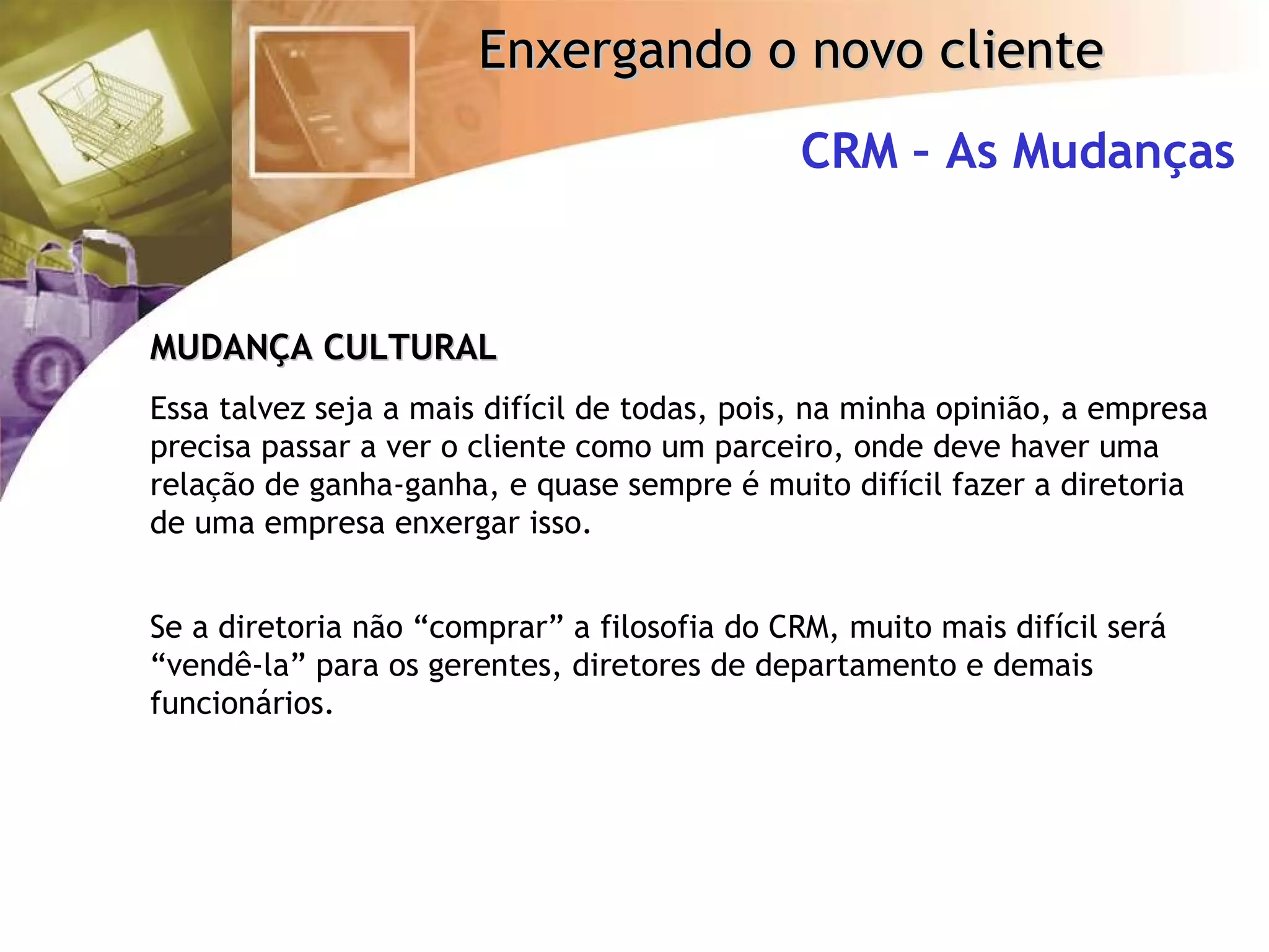 CRM – As Mudanças MUDANÇA CULTURAL Essa talvez seja a mais difícil de todas, pois, na minha opinião, a empresa precisa passar a ver o cliente como um parceiro, onde deve haver uma relação de ganha-ganha, e quase sempre é muito difícil fazer a diretoria de uma empresa enxergar isso. Se a diretoria não “comprar” a filosofia do CRM, muito mais difícil será “vendê-la” para os gerentes, diretores de departamento e demais funcionários. 