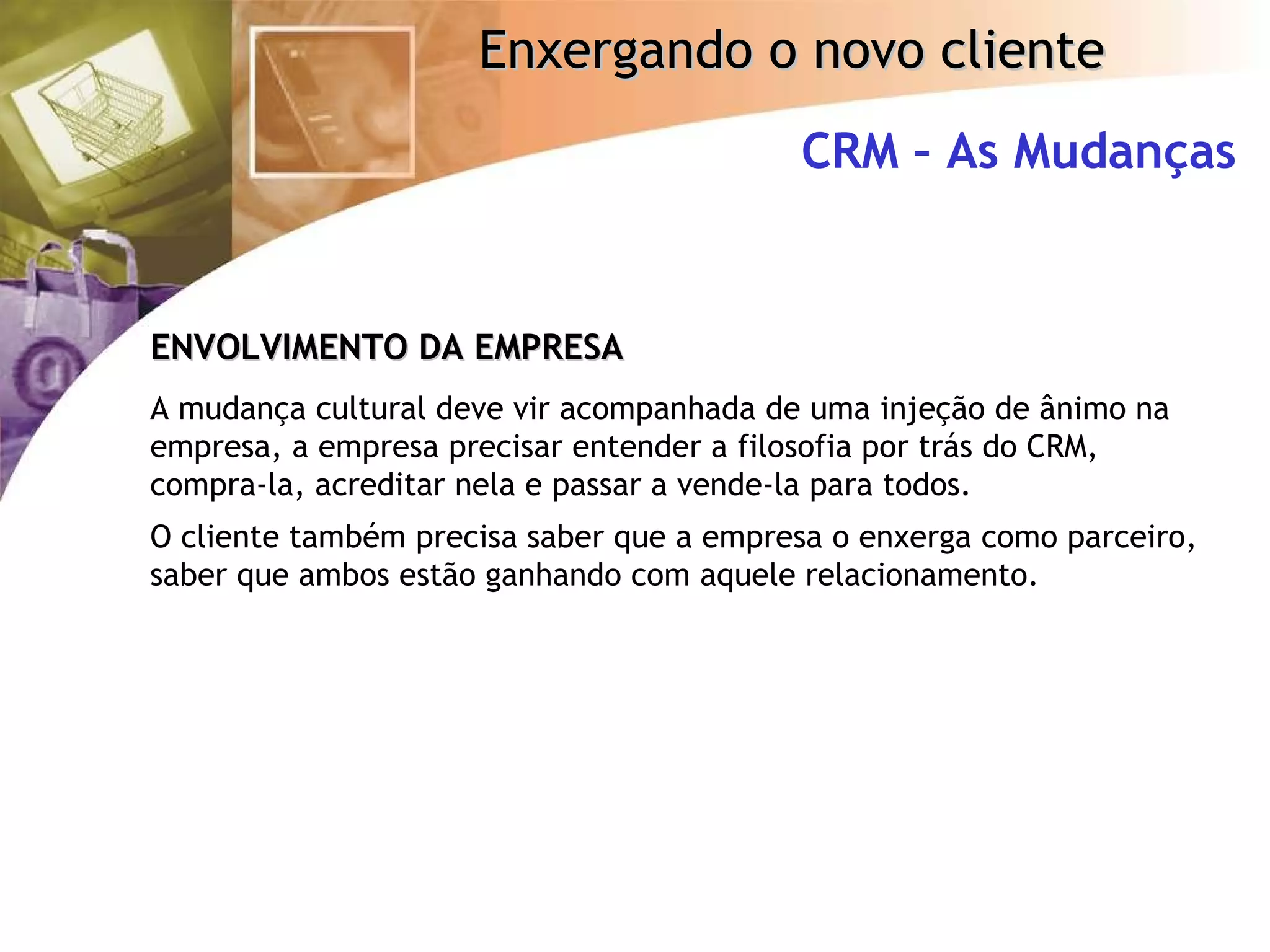 CRM – As Mudanças ENVOLVIMENTO DA EMPRESA A mudança cultural deve vir acompanhada de uma injeção de ânimo na empresa, a empresa precisar entender a filosofia por trás do CRM, compra-la, acreditar nela e passar a vende-la para todos. O cliente também precisa saber que a empresa o enxerga como parceiro, saber que ambos estão ganhando com aquele relacionamento. 