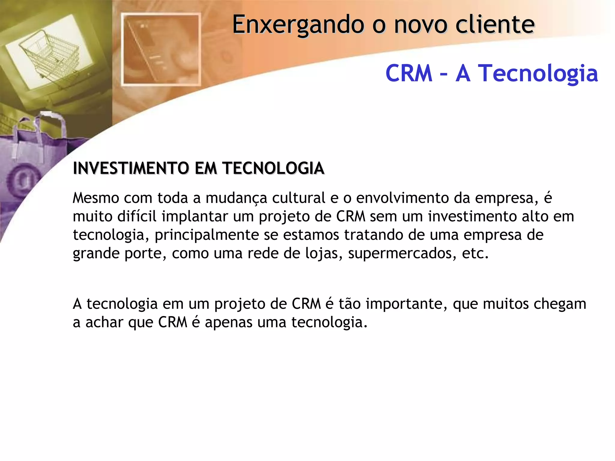 CRM – A Tecnologia INVESTIMENTO EM TECNOLOGIA Mesmo com toda a mudança cultural e o envolvimento da empresa, é muito difícil implantar um projeto de CRM sem um investimento alto em tecnologia, principalmente se estamos tratando de uma empresa de grande porte, como uma rede de lojas, supermercados, etc. A tecnologia em um projeto de CRM é tão importante, que muitos chegam a achar que CRM é apenas uma tecnologia. 