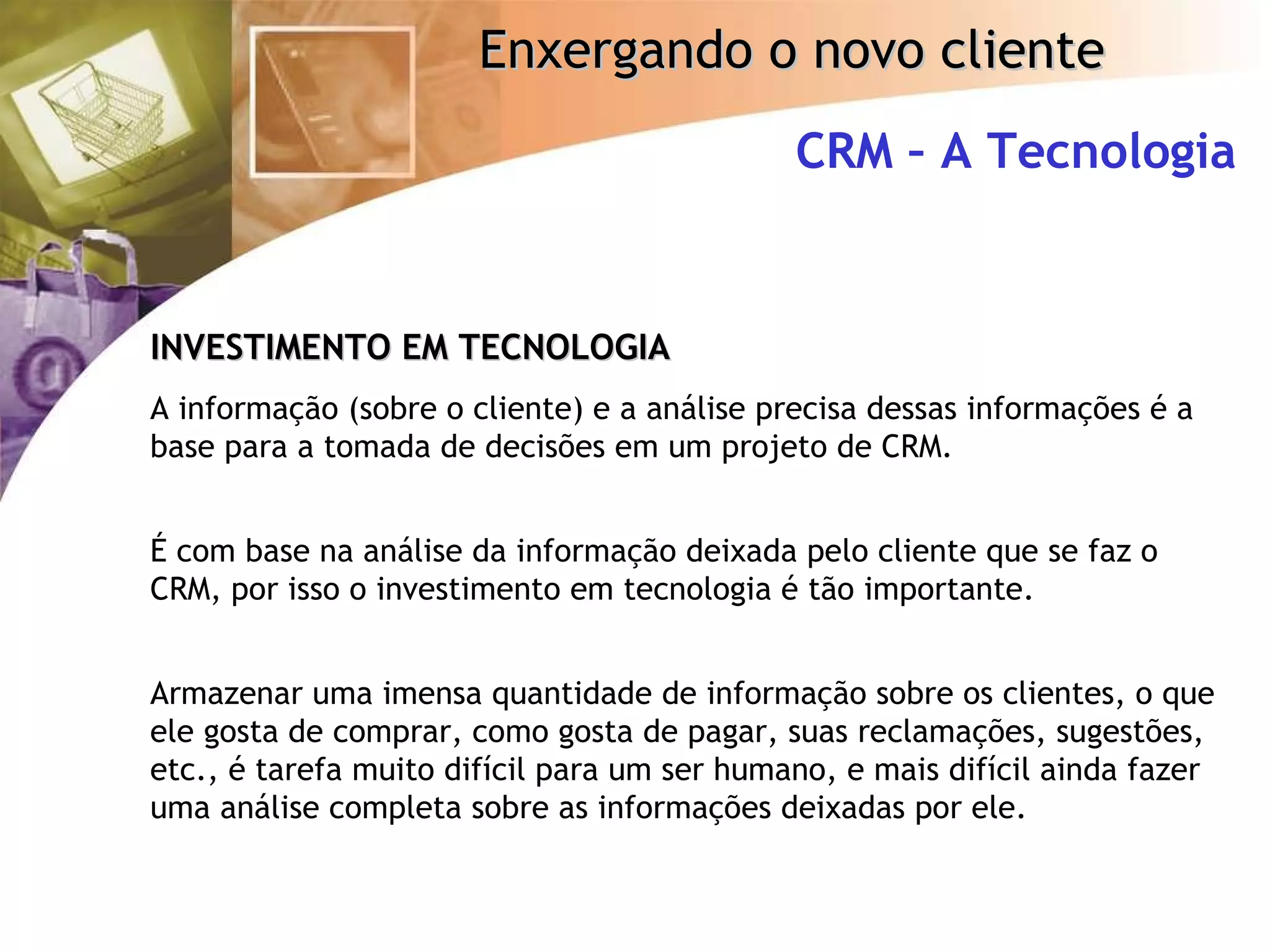 CRM – A Tecnologia INVESTIMENTO EM TECNOLOGIA A informação (sobre o cliente) e a análise precisa dessas informações é a base para a tomada de decisões em um projeto de CRM. É com base na análise da informação deixada pelo cliente que se faz o CRM, por isso o investimento em tecnologia é tão importante. Armazenar uma imensa quantidade de informação sobre os clientes, o que ele gosta de comprar, como gosta de pagar, suas reclamações, sugestões, etc., é tarefa muito difícil para um ser humano, e mais difícil ainda fazer uma análise completa sobre as informações deixadas por ele. 