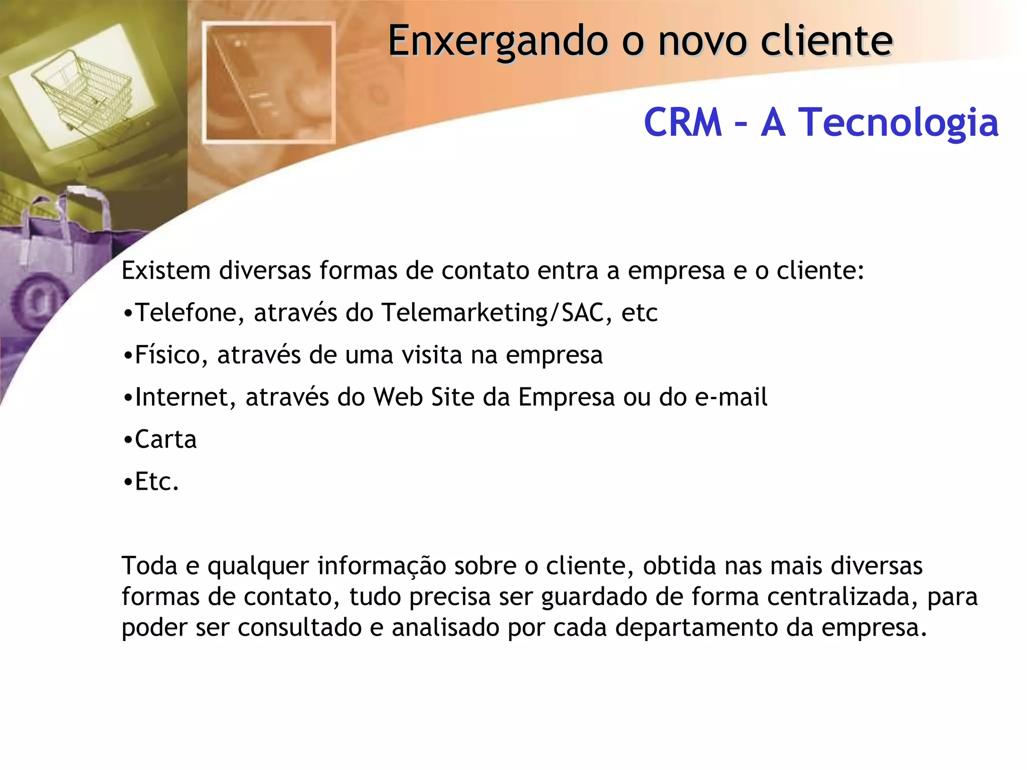 Existem diversas formas de contato entra a empresa e o cliente: Telefone, através do Telemarketing/SAC, etc Físico, através de uma visita na empresa Internet, através do Web Site da Empresa ou do e-mail Carta Etc. Toda e qualquer informação sobre o cliente, obtida nas mais diversas formas de contato, tudo precisa ser guardado de forma centralizada, para poder ser consultado e analisado por cada departamento da empresa. CRM – A Tecnologia 