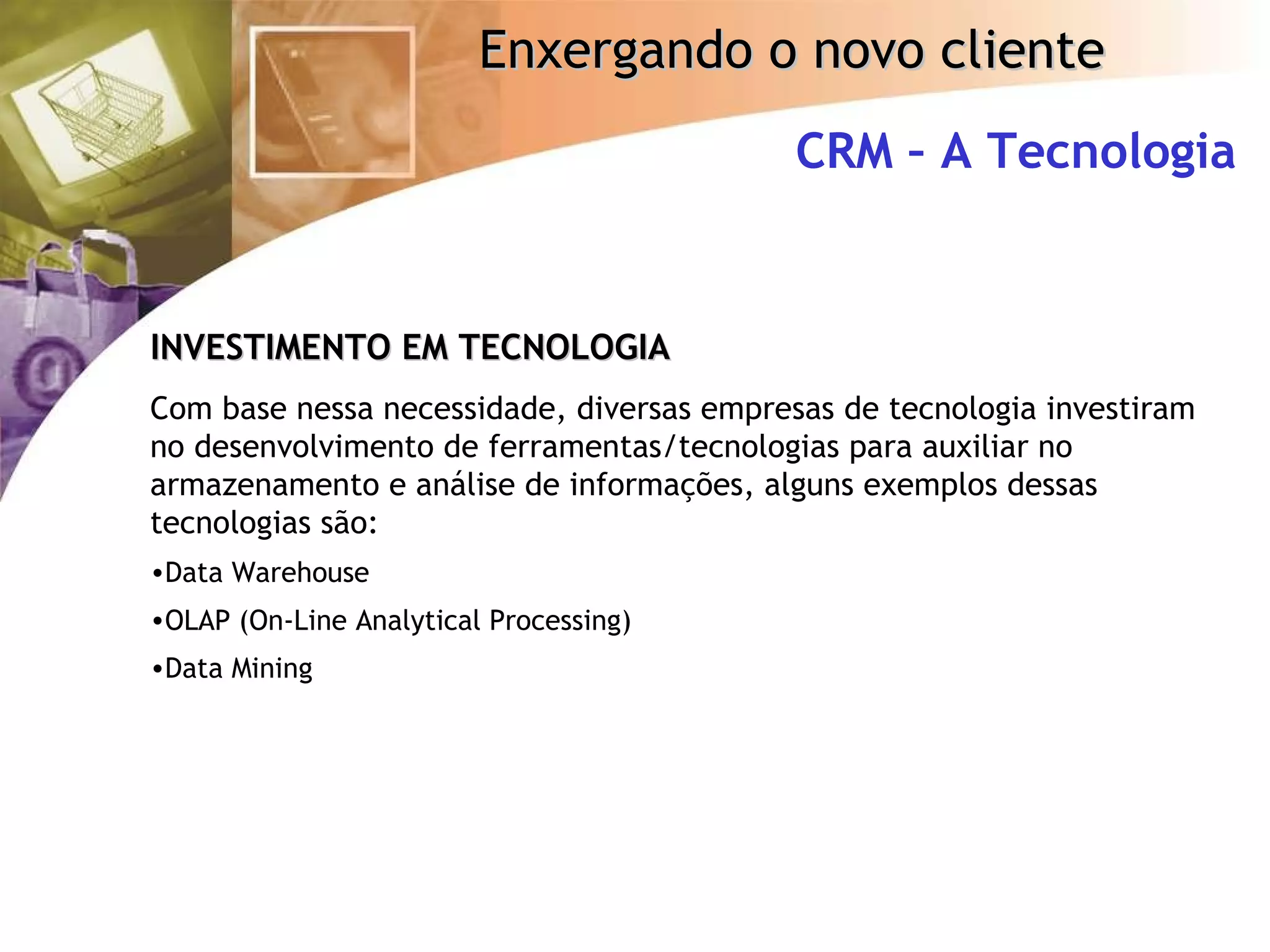 CRM – A Tecnologia INVESTIMENTO EM TECNOLOGIA Com base nessa necessidade, diversas empresas de tecnologia investiram no desenvolvimento de ferramentas/tecnologias para auxiliar no armazenamento e análise de informações, alguns exemplos dessas tecnologias são: Data Warehouse OLAP (On-Line Analytical Processing) Data Mining 
