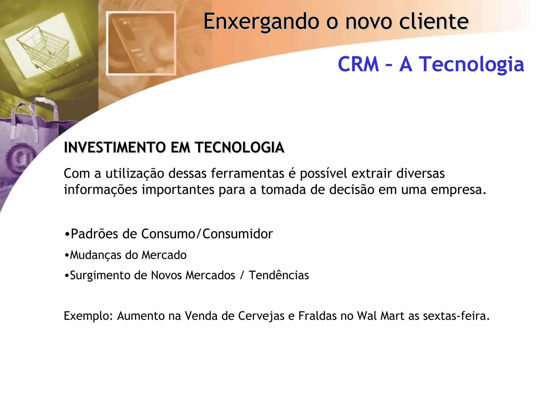 CRM – A Tecnologia INVESTIMENTO EM TECNOLOGIA Com a utilização dessas ferramentas é possível extrair diversas informações importantes para a tomada de decisão em uma empresa. Padrões de Consumo/Consumidor Mudanças do Mercado Surgimento de Novos Mercados / Tendências Exemplo: Aumento na Venda de Cervejas e Fraldas no Wal Mart as sextas-feira. 