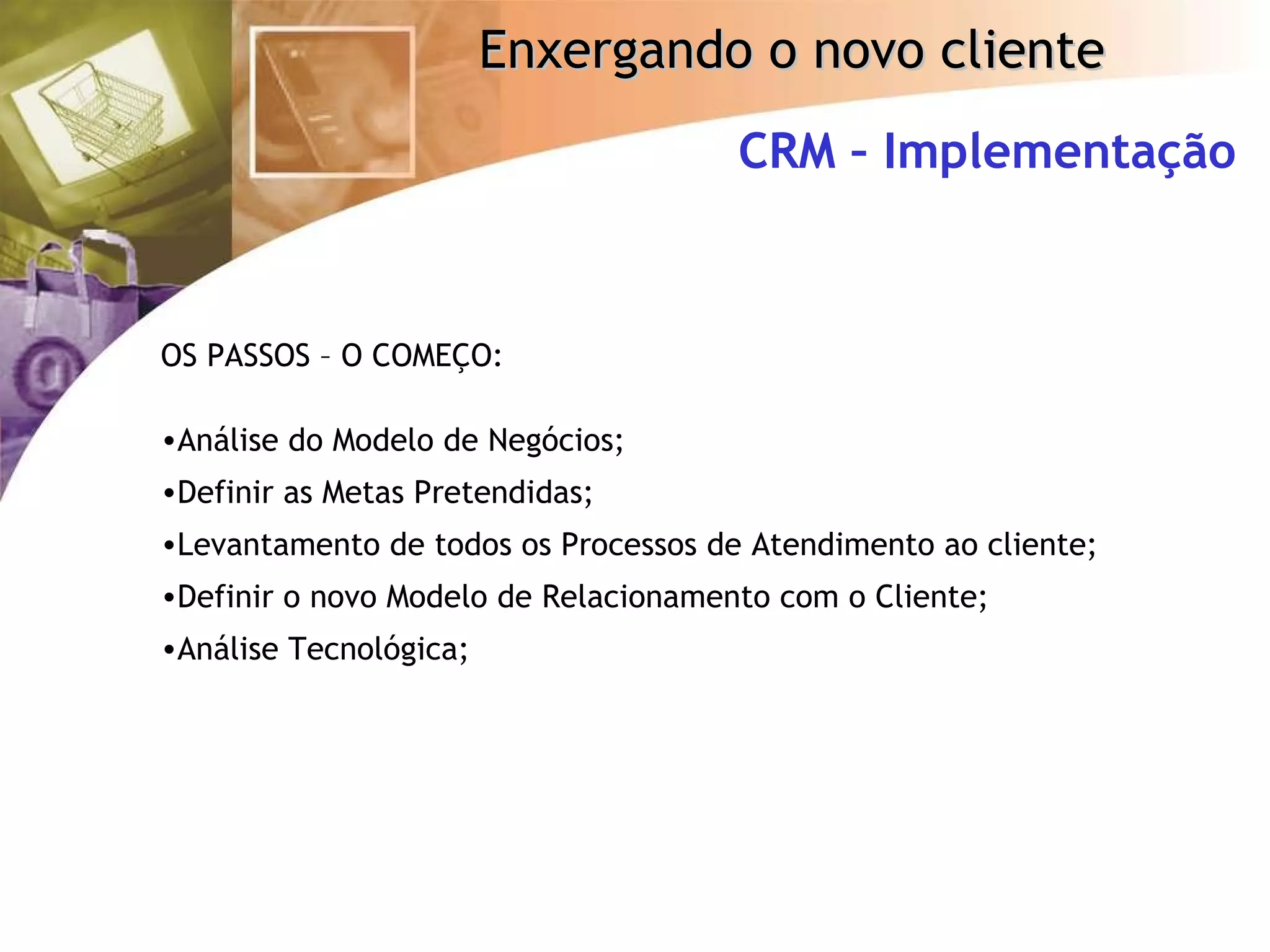CRM – Implementação OS PASSOS – O COMEÇO: Análise do Modelo de Negócios; Definir as Metas Pretendidas; Levantamento de todos os Processos de Atendimento ao cliente; Definir o novo Modelo de Relacionamento com o Cliente; Análise Tecnológica; 