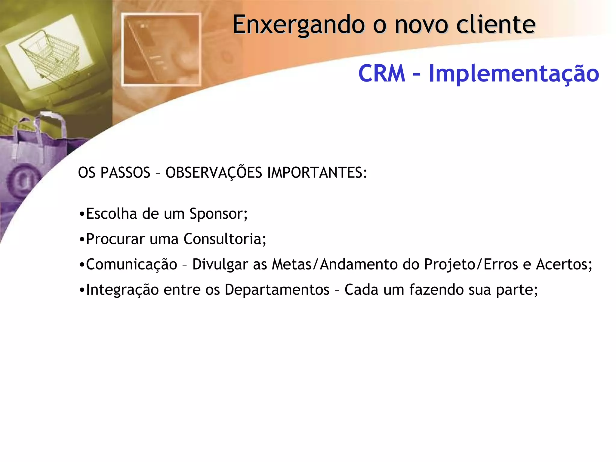 CRM – Implementação OS PASSOS – OBSERVAÇÕES IMPORTANTES: Escolha de um Sponsor; Procurar uma Consultoria; Comunicação – Divulgar as Metas/Andamento do Projeto/Erros e Acertos; Integração entre os Departamentos – Cada um fazendo sua parte; 