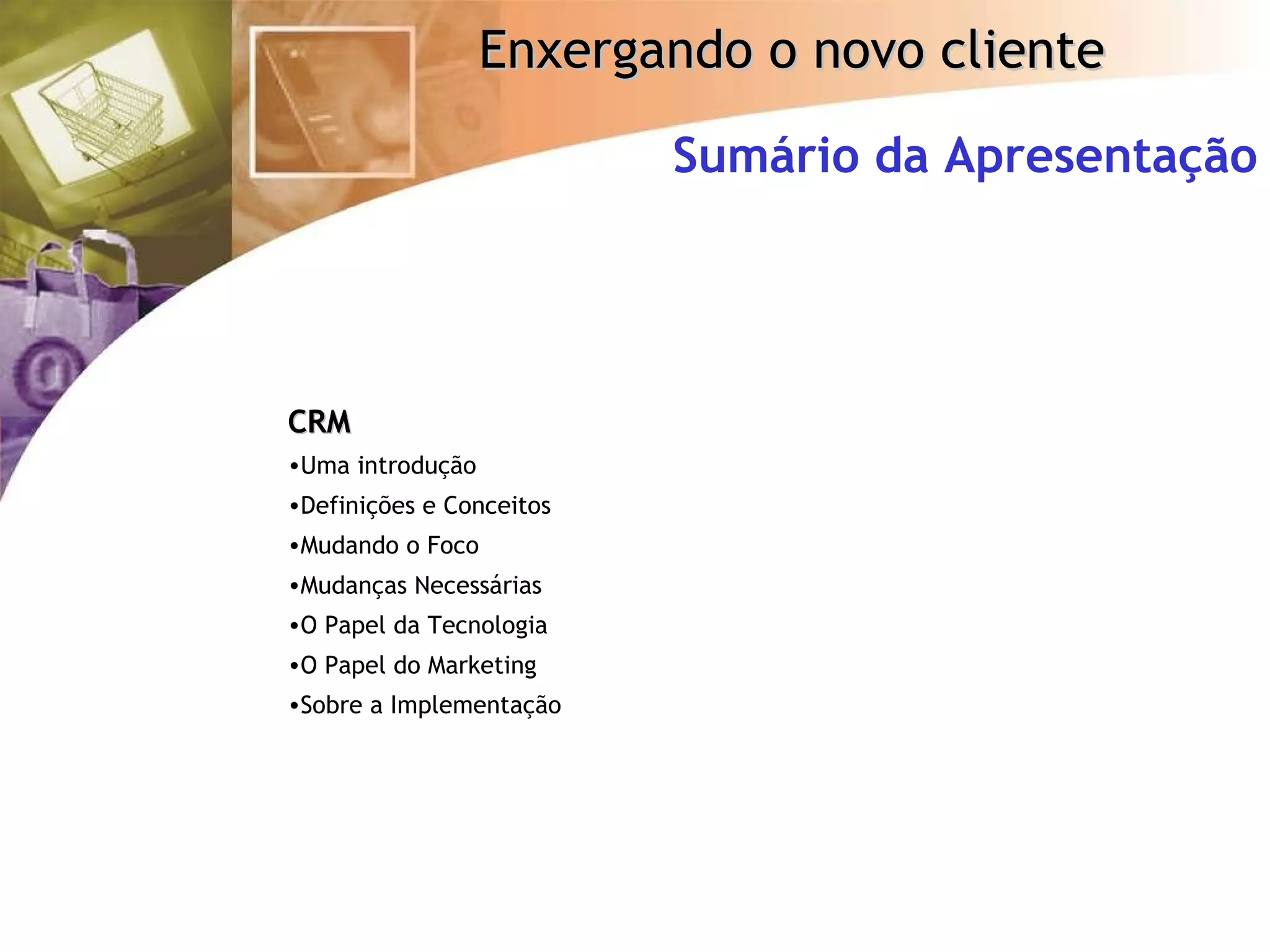 Sumário da Apresentação CRM Uma introdução Definições e Conceitos Mudando o Foco Mudanças Necessárias O Papel da Tecnologia O Papel do Marketing Sobre a Implementação 