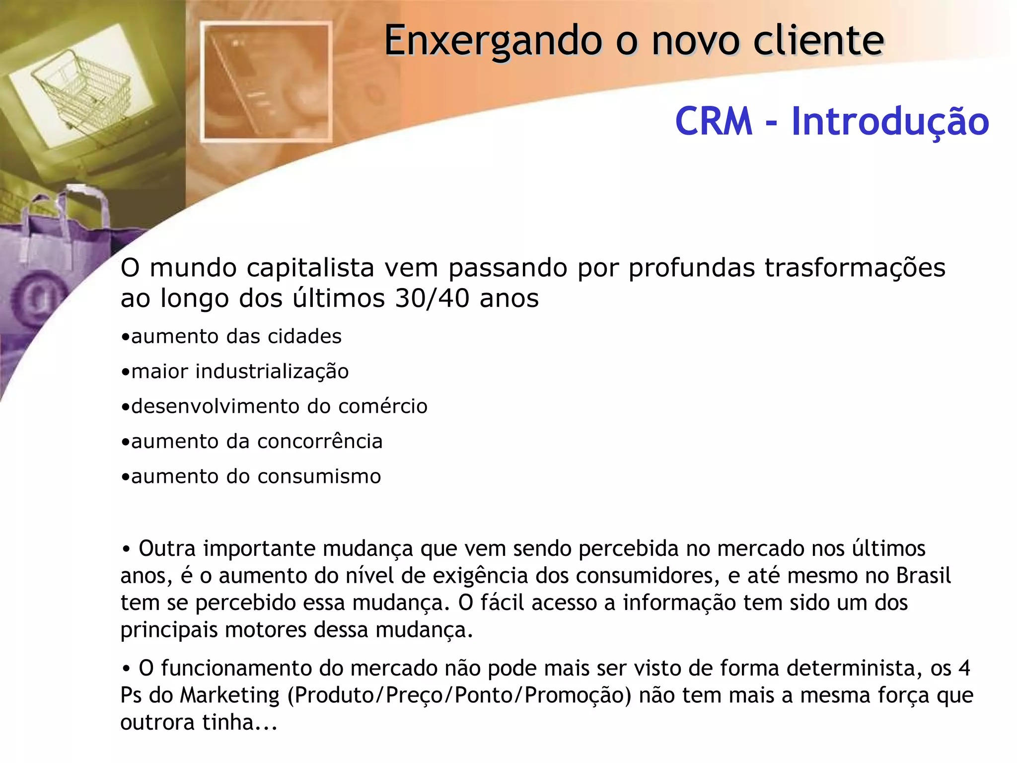 CRM - Introdução O mundo capitalista vem passando por profundas trasformações ao longo dos últimos 30/40 anos aumento das cidades maior industrialização desenvolvimento do comércio aumento da concorrência aumento do consumismo Outra importante mudança que vem sendo percebida no mercado nos últimos anos, é o aumento do nível de exigência dos consumidores, e até mesmo no Brasil tem se percebido essa mudança. O fácil acesso a informação tem sido um dos principais motores dessa mudança. O funcionamento do mercado não pode mais ser visto de forma determinista, os 4 Ps do Marketing (Produto/Preço/Ponto/Promoção) não tem mais a mesma força que outrora tinha... 