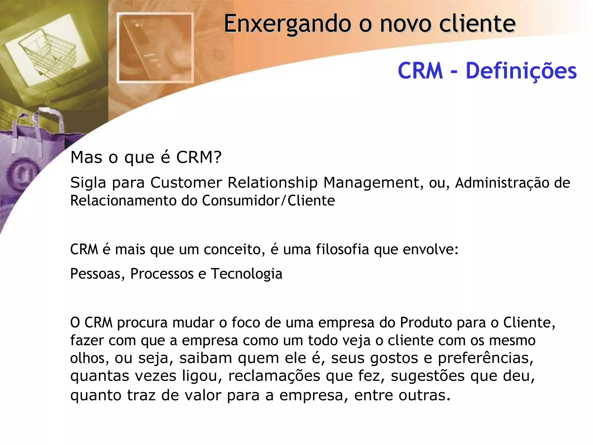 CRM - Definições Mas o que é CRM? Sigla para Customer Relationship Management , ou, Administração de Relacionamento do Consumidor/Cliente CRM é mais que um conceito, é uma filosofia que envolve: Pessoas, Processos e Tecnologia O CRM procura mudar o foco de uma empresa do Produto para o Cliente, fazer com que a empresa como um todo veja o cliente com os mesmo olhos,  ou seja, saibam quem ele é, seus gostos e preferências, quantas vezes ligou, reclamações que fez, sugestões que deu, quanto traz de valor para a empresa, entre outras . 