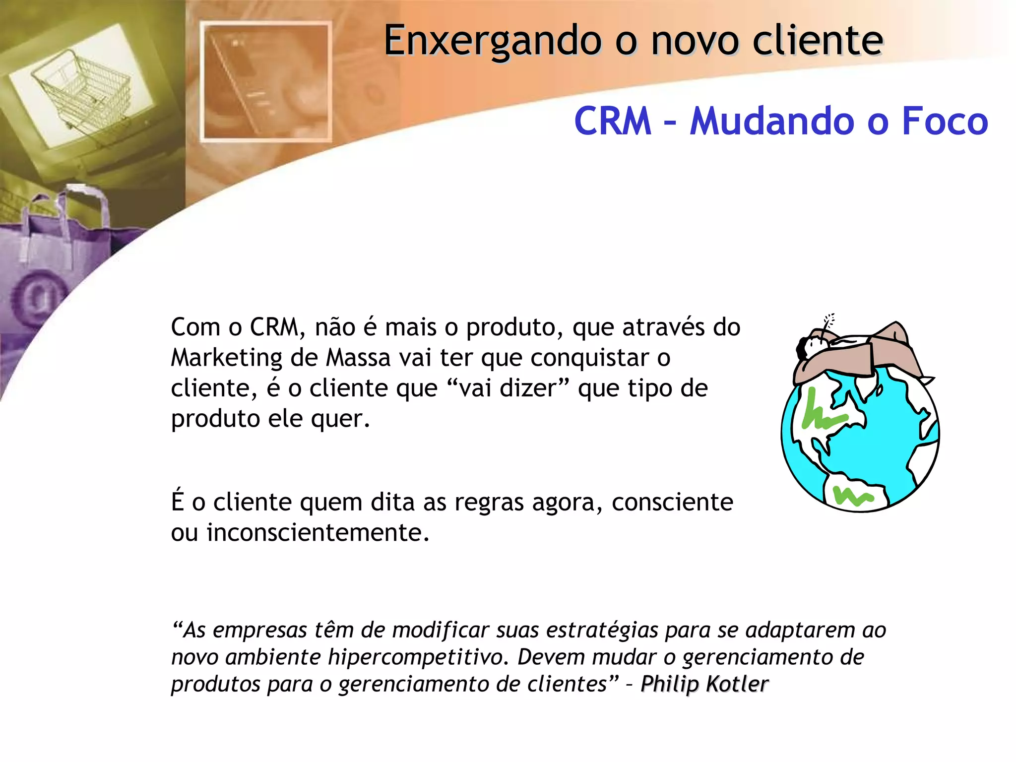 CRM – Mudando o Foco Com o CRM, não é mais o produto, que através do Marketing de Massa vai ter que conquistar o cliente, é o cliente que “vai dizer” que tipo de produto ele quer. É o cliente quem dita as regras agora, consciente ou inconscientemente. “ As empresas têm de modificar suas estratégias para se adaptarem ao novo ambiente hipercompetitivo. Devem mudar o gerenciamento de produtos para o gerenciamento de clientes” –  Philip Kotler 