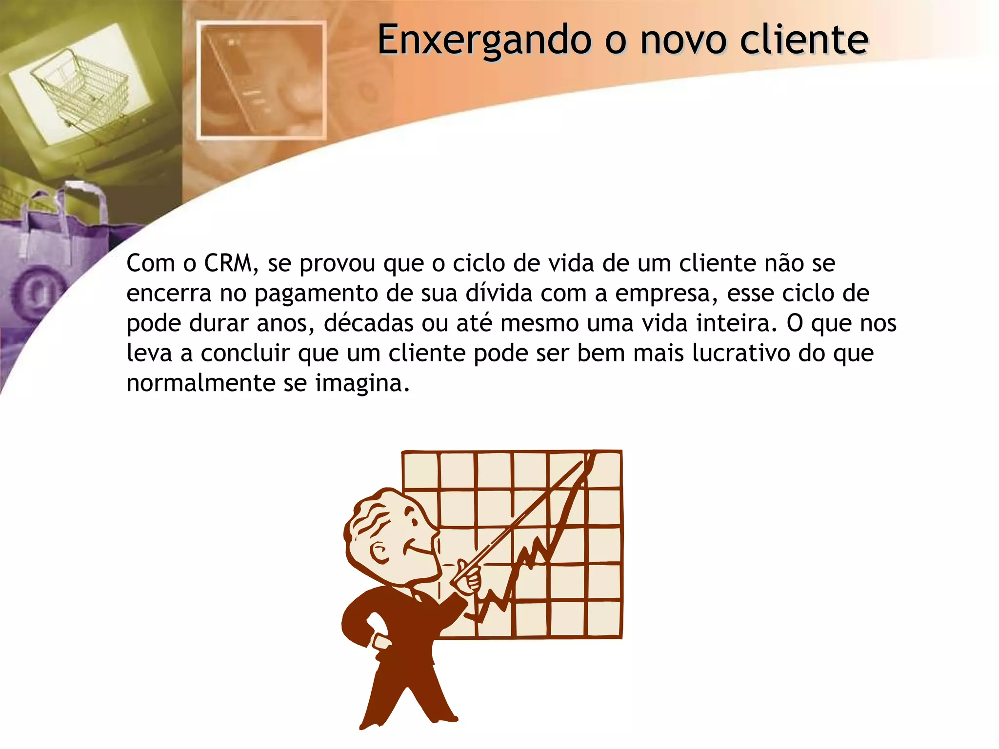 Com o CRM, se provou que o ciclo de vida de um cliente não se encerra no pagamento de sua dívida com a empresa, esse ciclo de pode durar anos, décadas ou até mesmo uma vida inteira. O que nos leva a concluir que um cliente pode ser bem mais lucrativo do que normalmente se imagina. 