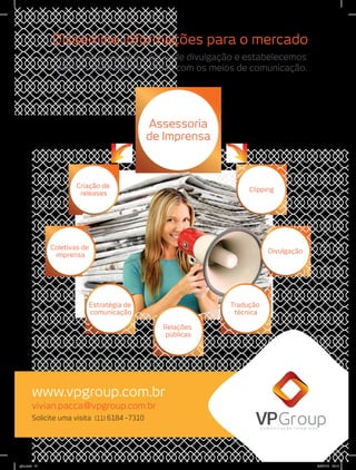 Desenvolvemos estratégias de divulgação e estabelecemos
relações confiáveis e sólidas com os meios de comunicação.
Solicite uma visita (11) 6184 -7310
Dissemine informações para o mercado
www.vpgroup.com.br
Criação de
releases
Estratégia de
comunicação
Coletivas de
imprensa
Relações
públicas
Tradução
técnica
Assessoria
de Imprensa
Clipping
Divulgação
vivian.pacca@vpgroup.com.br
c o m u n i c a ç ã o i n t e g r a d a
gino.indd 47 20/07/12 15:14
 