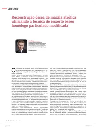 42 julho de 2012
Caso Clínico
Gino Kopp
Cirurgião-Dentista. Especialista em
Implantodontia. Especialista em Periodontia.
Coordenador dos cursos do Instituto Kopp.
Diretor Científico do Kopp. Criador da técnica
de enxerto ósseo homógeno particulado
modificada. Criador do Sistema Friccional de
Implantes.
ginokopp@hotmail.com
Reconstrução óssea de maxila atrófica
utilizando a técnica de enxerto ósseo
homólogo particulado modificada
O
surgimento do implante dental trouxe a necessidade
de corrigir defeitos ósseos para sua instalação em po-
sição mais adequada para confecção da prótese im-
planto suportada.
Existem várias técnicas descritas na literatura para a correção
destes defeitos. Os melhores resultados são obtidos com osso
autógeno, porém, existem vários aspectos que dificultam a sua
aplicação, como: região doadora intra ou extrabucal, quantidade
de osso, morbidade pós-operatória, habilidade técnica do opera-
dor, tempo de procedimento, lesões vasculonervosas, etc.
A técnica com osso homólogo em bloco também apresenta al-
guns aspectos que trazem muitos questionamentos, apesar da
disponibilidade de material e da ausência de necessidade de re-
moção óssea de região doadora do paciente. Os questionamen-
tos mais comuns se referem ao tempo de consolidação do enxer-
to ao leito ósseo de 10 a 12 meses, a revascularização do enxerto e
ao tempo de acomodação do enxerto na região receptora.
No Brasil existe uma norma que regulamenta o funcionamen-
to de banco de tecidos musculoesquelético, considerando a
necessidade de garantir que, os tecidos musculoesqueléticos
a serem utilizados em transplantes sejam captados, avaliados,
processados, estocados e disponibilizados dentro de padrões
técnicos e de qualidade que a complexidade do procedimento
requer para sua distribuição1
.
Petrungaro e Amar2
demonstraram a eficácia e segurança do
enxerto ósseo alógeno, contornando importantes e limitações
(tamanho e localização) inerentes aos enxertos autógenos, le-
vando em consideração as complicações que possam existir
com a coleta de osso autógeno e que podem ser evitadas.
Del Valle e colaboradores3
ressaltaram que o osso mais indi-
cado para enxertia é o autógeno, e uma alternativa para sua
substituição é o osso homólogo. Suas características em lon-
go prazo têm resultados semelhantes, embora a enxertia com
osso homógeno tenha um índice de reabsorção maior.
Rocha e colaboradores4
relataram que o emprego do osso ho-
mógeno tornou as cirurgias mais rápidas e menos traumáti-
cas do que quando utilizado o osso autógeno, pois não houve
a necessidade de acesso cirúrgico para remoção do osso de
uma área doadora.
Levandowsky5
relatou que apesar da segurança proporciona-
da pelo osso autógeno para a correção de defeitos alveolares
é constante a busca de alternativas que eliminem ou diminu-
am a morbidade de uma segunda região operada.
Contar e colaboradores6
demonstraram que o osso fresco
congelado pode ser um material de êxito como enxerto para o
tratamento de defeitos maxilares. Técnicas cirúrgicas adequa-
das favorecem para que esse osso seja utilizado com seguran-
ça em regiões que serão implantadas, sendo uma alternativa
adequada aos enxertos autógenos.
Nossa prática clínica, superior a 20 anos de experiência com
diferentes técnicas de enxertias, sendo 11 anos dedicados ao
enxerto homólogo, demonstrou que a técnica de bloco com
osso homógeno tem reabsorção maior, se comparada ao do
osso autógeno, devendo-se usar volumes maiores e mais es-
pessos para compensar essa reabsorção.
Em 1996, preocupados com as dificuldades geradas por este
tipo de intervenção, durante o processo de um enxerto em blo-
co com osso homólogo na região do segundo pré na mandíbula
gino.indd 42 20/07/12 15:14
 