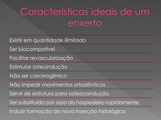 Existir em quantidade ilimitada
Ser biocompatível
Facilitar revascularização
Estimular osteoindução
Não ser carcinogênico
Não impedir movimentos ortodônticos
Servir de estrutura para osteocondução
Ser substituído por osso do hospedeiro rapidamente
Induzir formação de nova inserção histológica
 