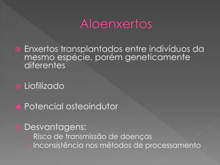  Enxertos transplantados entre indivíduos da
mesmo espécie, porém geneticamente
diferentes
 Liofilizado
 Potencial osteoindutor
 Desvantagens:
• Risco de transmissão de doenças
• Inconsistência nos métodos de processamento
 